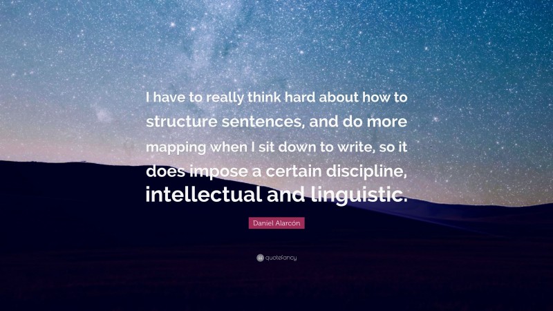 Daniel Alarcón Quote: “I have to really think hard about how to structure sentences, and do more mapping when I sit down to write, so it does impose a certain discipline, intellectual and linguistic.”