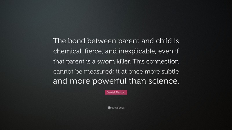 Daniel Alarcón Quote: “The bond between parent and child is chemical, fierce, and inexplicable, even if that parent is a sworn killer. This connection cannot be measured; it at once more subtle and more powerful than science.”