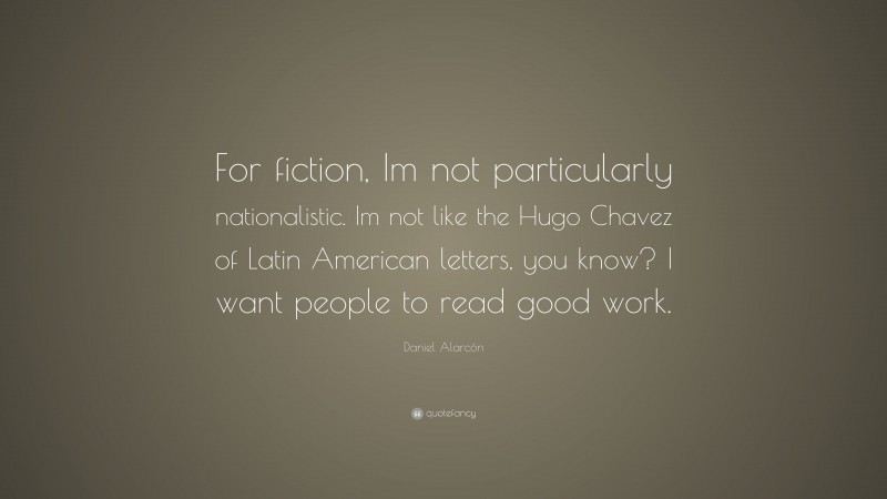Daniel Alarcón Quote: “For fiction, Im not particularly nationalistic. Im not like the Hugo Chavez of Latin American letters, you know? I want people to read good work.”