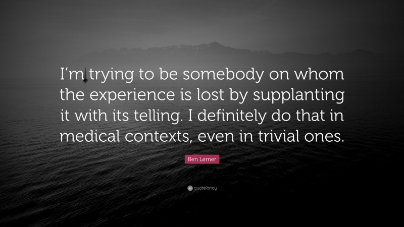 Ben Lerner Quote: “I’m trying to be somebody on whom the experience is lost by supplanting it with its telling. I definitely do that in medical contexts, even in trivial ones.”