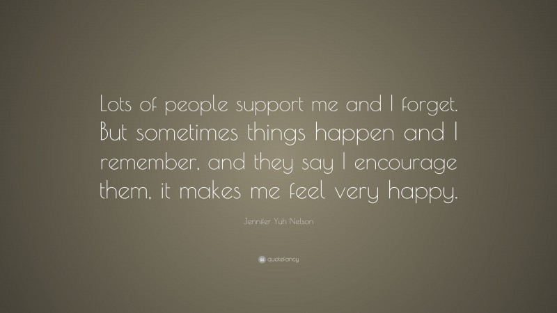 Jennifer Yuh Nelson Quote: “Lots of people support me and I forget. But sometimes things happen and I remember, and they say I encourage them, it makes me feel very happy.”