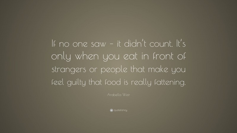 Arabella Weir Quote: “If no one saw – it didn’t count. It’s only when you eat in front of strangers or people that make you feel guilty that food is really fattening.”