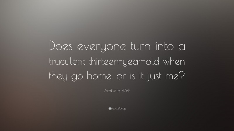 Arabella Weir Quote: “Does everyone turn into a truculent thirteen-year-old when they go home, or is it just me?”