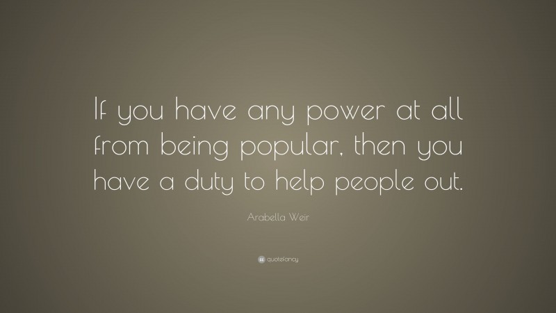 Arabella Weir Quote: “If you have any power at all from being popular, then you have a duty to help people out.”