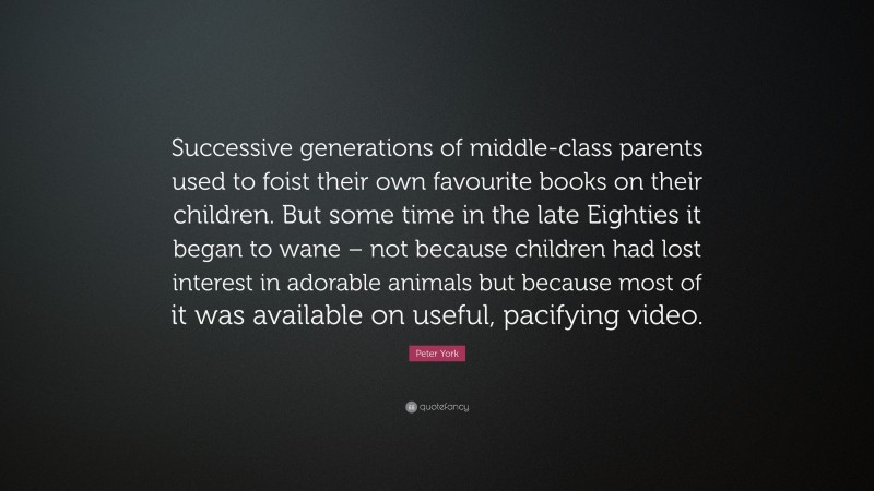 Peter York Quote: “Successive generations of middle-class parents used to foist their own favourite books on their children. But some time in the late Eighties it began to wane – not because children had lost interest in adorable animals but because most of it was available on useful, pacifying video.”