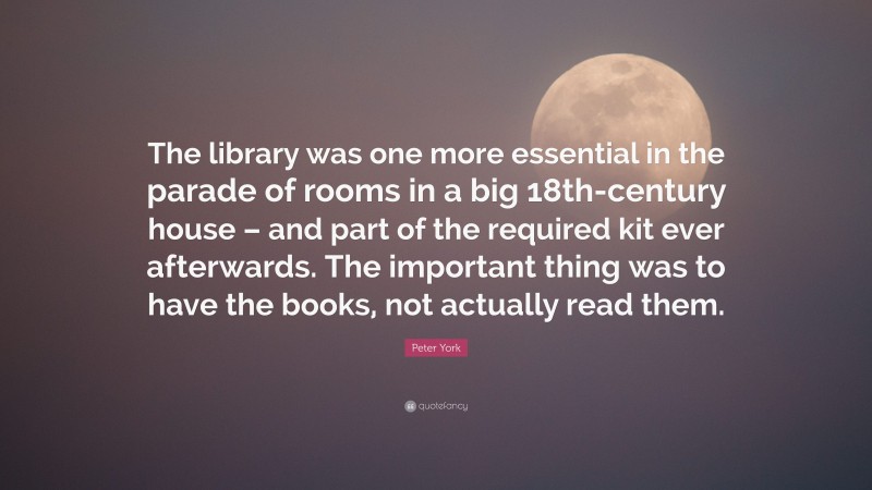 Peter York Quote: “The library was one more essential in the parade of rooms in a big 18th-century house – and part of the required kit ever afterwards. The important thing was to have the books, not actually read them.”