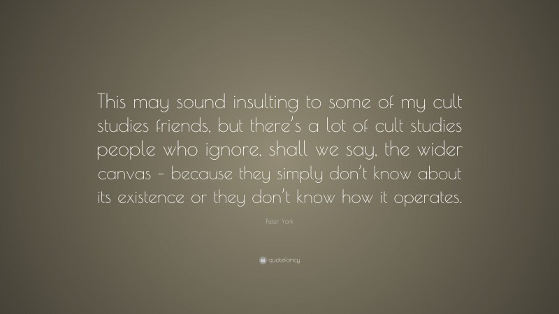 Peter York Quote: “This may sound insulting to some of my cult studies friends, but there’s a lot of cult studies people who ignore, shall we say, the wider canvas – because they simply don’t know about its existence or they don’t know how it operates.”