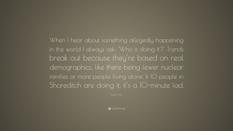 Peter York Quote: “When I hear about something allegedly happening in the world I always ask: ‘Who is doing it?’ Trends break out because they’re based on real demographics, like there being fewer nuclear families or more people living alone. If 10 people in Shoreditch are doing it, it’s a 10-minute fad.”