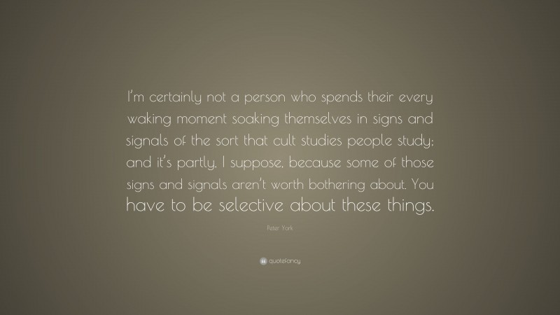 Peter York Quote: “I’m certainly not a person who spends their every waking moment soaking themselves in signs and signals of the sort that cult studies people study; and it’s partly, I suppose, because some of those signs and signals aren’t worth bothering about. You have to be selective about these things.”