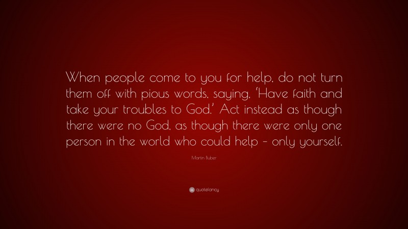 Martin Buber Quote: “When people come to you for help, do not turn them off with pious words, saying, ‘Have faith and take your troubles to God.’ Act instead as though there were no God, as though there were only one person in the world who could help – only yourself.”