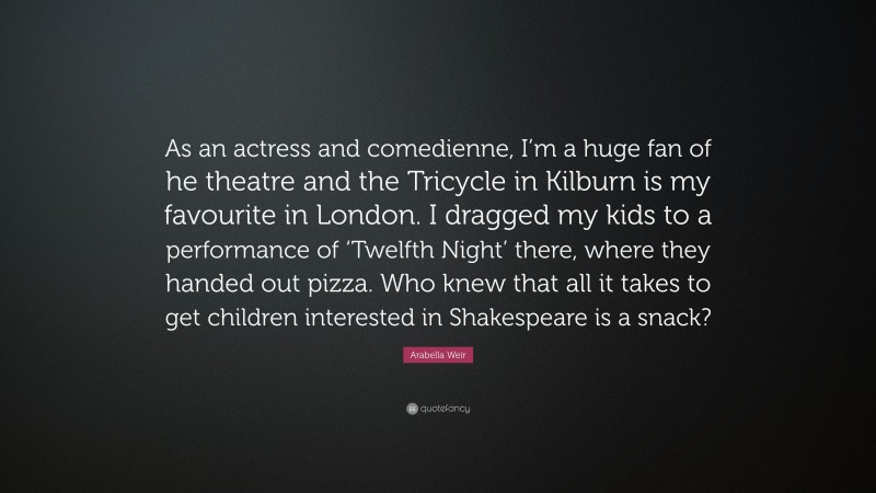 Arabella Weir Quote: “As an actress and comedienne, I’m a huge fan of he theatre and the Tricycle in Kilburn is my favourite in London. I dragged my kids to a performance of ‘Twelfth Night’ there, where they handed out pizza. Who knew that all it takes to get children interested in Shakespeare is a snack?”