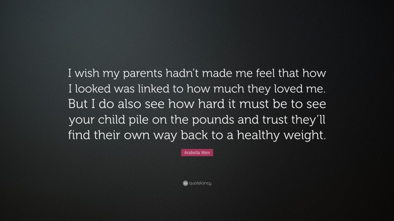 Arabella Weir Quote: “I wish my parents hadn’t made me feel that how I looked was linked to how much they loved me. But I do also see how hard it must be to see your child pile on the pounds and trust they’ll find their own way back to a healthy weight.”