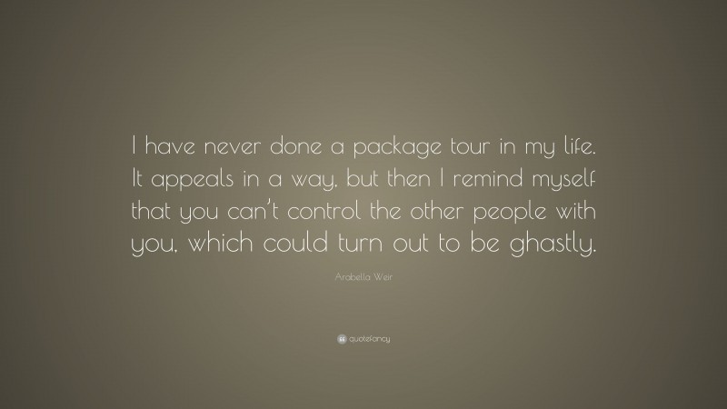 Arabella Weir Quote: “I have never done a package tour in my life. It appeals in a way, but then I remind myself that you can’t control the other people with you, which could turn out to be ghastly.”