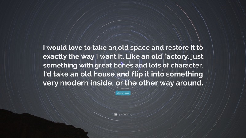 Jason Wu Quote: “I would love to take an old space and restore it to exactly the way I want it. Like an old factory, just something with great bones and lots of character. I’d take an old house and flip it into something very modern inside, or the other way around.”