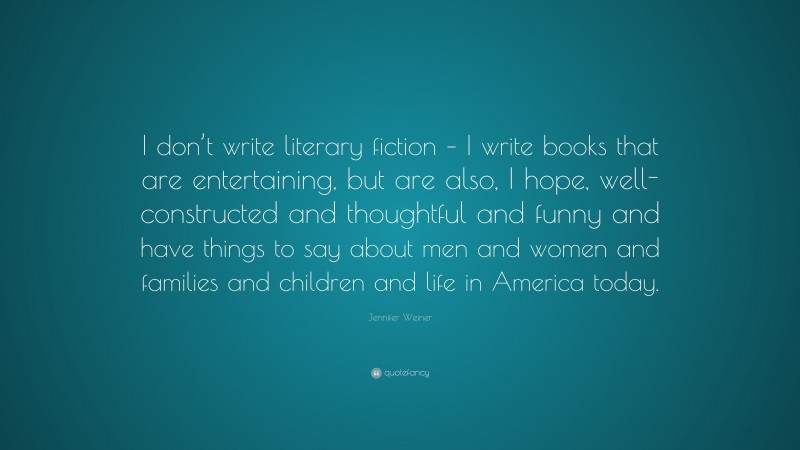 Jennifer Weiner Quote: “I don’t write literary fiction – I write books that are entertaining, but are also, I hope, well-constructed and thoughtful and funny and have things to say about men and women and families and children and life in America today.”