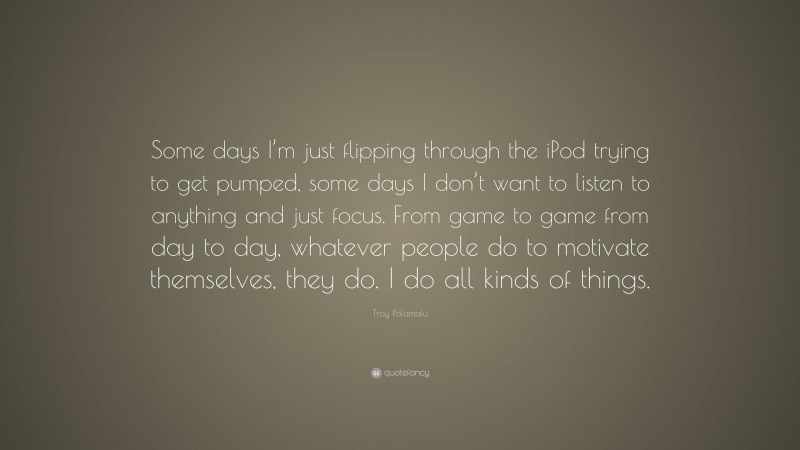 Troy Polamalu Quote: “Some days I’m just flipping through the iPod trying to get pumped, some days I don’t want to listen to anything and just focus. From game to game from day to day, whatever people do to motivate themselves, they do. I do all kinds of things.”