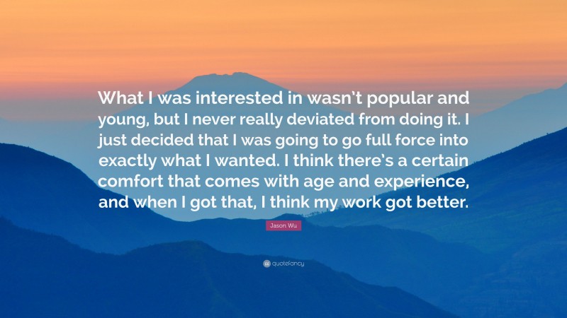 Jason Wu Quote: “What I was interested in wasn’t popular and young, but I never really deviated from doing it. I just decided that I was going to go full force into exactly what I wanted. I think there’s a certain comfort that comes with age and experience, and when I got that, I think my work got better.”
