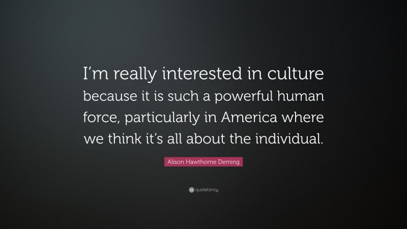 Alison Hawthorne Deming Quote: “I’m really interested in culture because it is such a powerful human force, particularly in America where we think it’s all about the individual.”