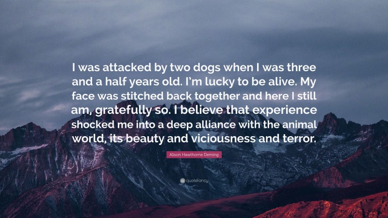 Alison Hawthorne Deming Quote: “I was attacked by two dogs when I was three and a half years old. I’m lucky to be alive. My face was stitched back together and here I still am, gratefully so. I believe that experience shocked me into a deep alliance with the animal world, its beauty and viciousness and terror.”