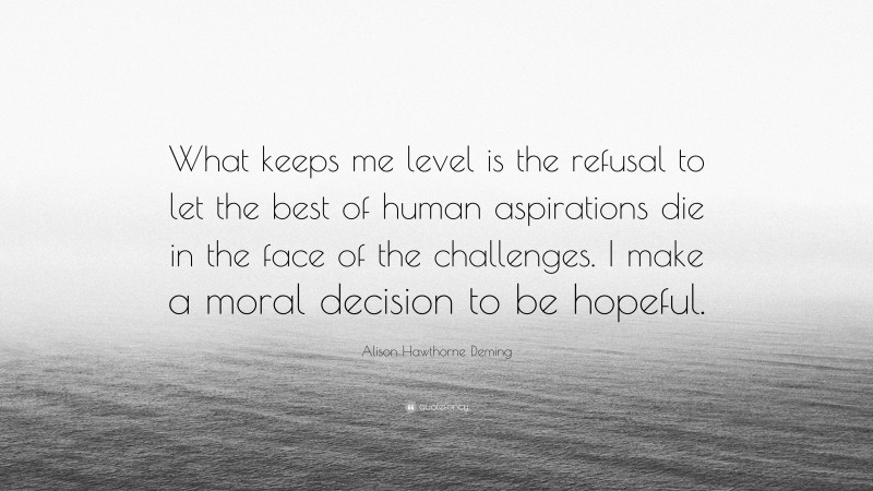 Alison Hawthorne Deming Quote: “What keeps me level is the refusal to let the best of human aspirations die in the face of the challenges. I make a moral decision to be hopeful.”
