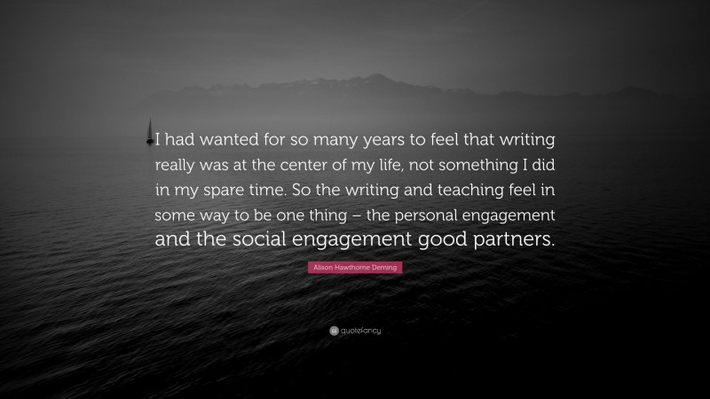 Alison Hawthorne Deming Quote: “I had wanted for so many years to feel that writing really was at the center of my life, not something I did in my spare time. So the writing and teaching feel in some way to be one thing – the personal engagement and the social engagement good partners.”
