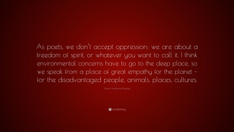 Alison Hawthorne Deming Quote: “As poets, we don’t accept oppression; we are about a freedom of spirit, or whatever you want to call it. I think environmental concerns have to go to the deep place, so we speak from a place of great empathy for the planet – for the disadvantaged people, animals, places, cultures.”