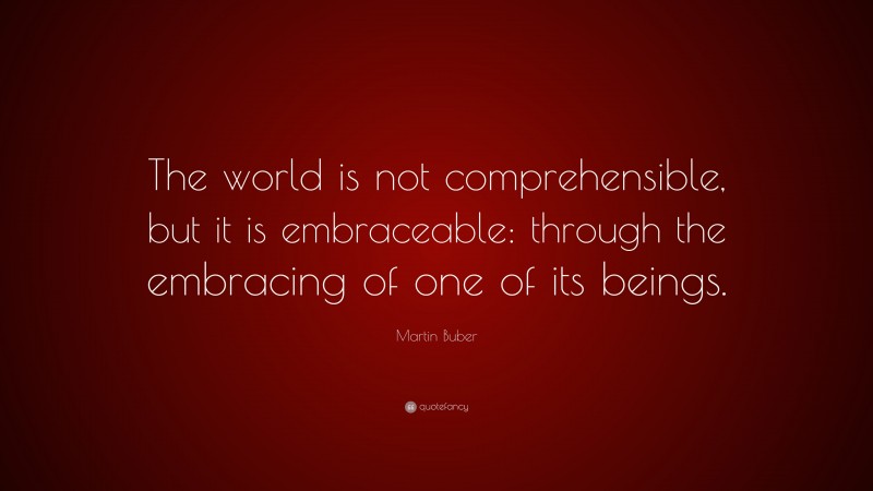 Martin Buber Quote: “The world is not comprehensible, but it is embraceable: through the embracing of one of its beings.”