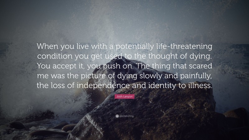 Josh Lanyon Quote: “When you live with a potentially life-threatening condition you get used to the thought of dying. You accept it, you push on. The thing that scared me was the picture of dying slowly and painfully, the loss of independence and identity to illness.”