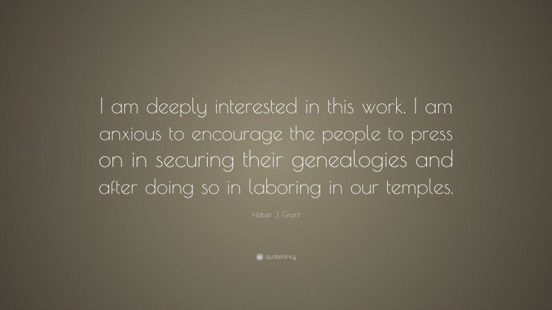 Heber J. Grant Quote: “I am deeply interested in this work. I am anxious to encourage the people to press on in securing their genealogies and after doing so in laboring in our temples.”