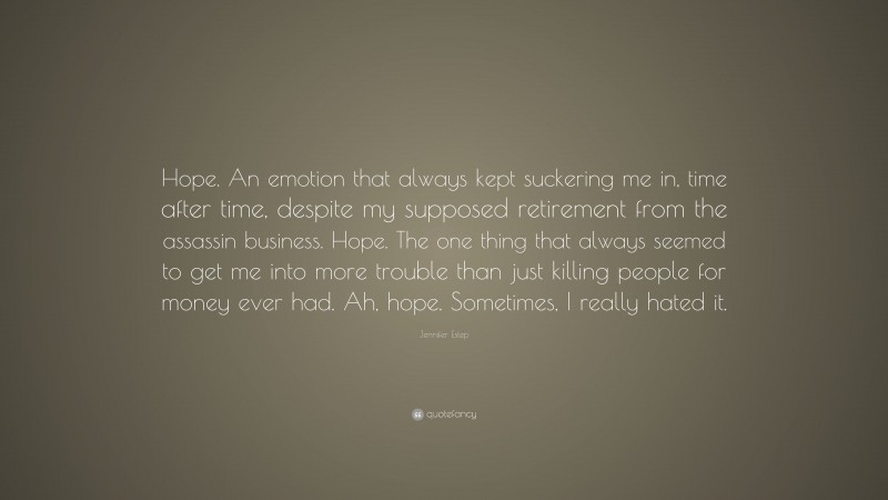 Jennifer Estep Quote: “Hope. An emotion that always kept suckering me in, time after time, despite my supposed retirement from the assassin business. Hope. The one thing that always seemed to get me into more trouble than just killing people for money ever had. Ah, hope. Sometimes, I really hated it.”