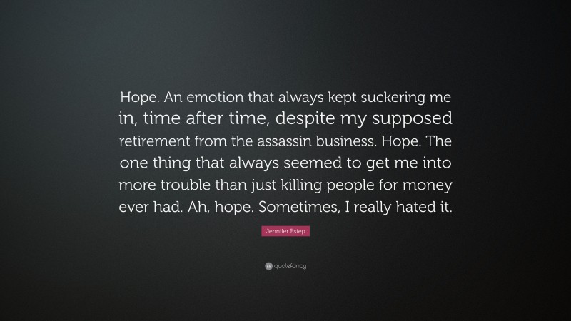 Jennifer Estep Quote: “Hope. An emotion that always kept suckering me in, time after time, despite my supposed retirement from the assassin business. Hope. The one thing that always seemed to get me into more trouble than just killing people for money ever had. Ah, hope. Sometimes, I really hated it.”