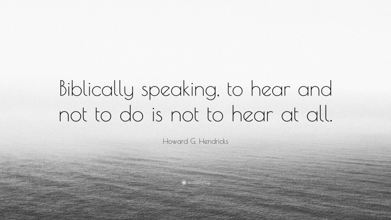 Howard G. Hendricks Quote: “Biblically speaking, to hear and not to do is not to hear at all.”