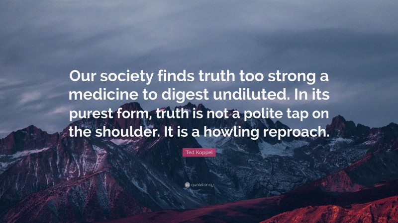 Ted Koppel Quote: “Our society finds truth too strong a medicine to digest undiluted. In its purest form, truth is not a polite tap on the shoulder. It is a howling reproach.”