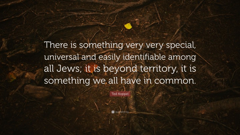 Ted Koppel Quote: “There is something very very special, universal and easily identifiable among all Jews; it is beyond territory, it is something we all have in common.”