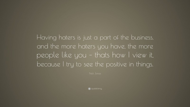 Nick Jonas Quote: “Having haters is just a part of the business, and the more haters you have, the more people like you – thats how I view it, because I try to see the positive in things.”