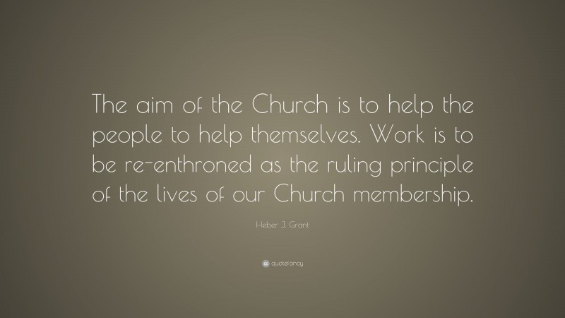 Heber J. Grant Quote: “The aim of the Church is to help the people to help themselves. Work is to be re-enthroned as the ruling principle of the lives of our Church membership.”