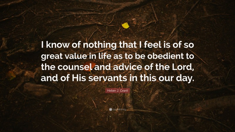 Heber J. Grant Quote: “I know of nothing that I feel is of so great value in life as to be obedient to the counsel and advice of the Lord, and of His servants in this our day.”