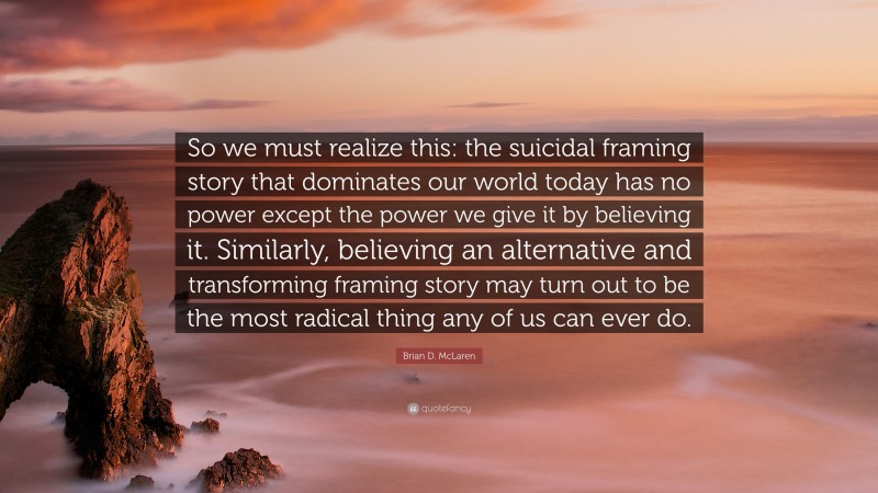 Brian D. McLaren Quote: “So we must realize this: the suicidal framing story that dominates our world today has no power except the power we give it by believing it. Similarly, believing an alternative and transforming framing story may turn out to be the most radical thing any of us can ever do.”
