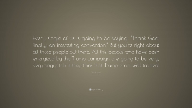 Ted Koppel Quote: “Every single of us is going to be saying, “Thank God, finally, an interesting convention.” But you’re right about all those people out there. All the people who have been energized by the Trump campaign are going to be very, very angry folk if they think that Trump is not well treated.”