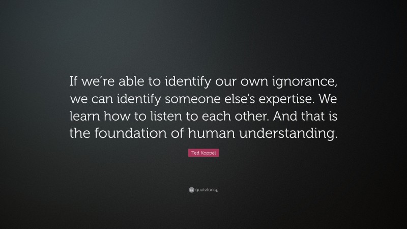 Ted Koppel Quote: “If we’re able to identify our own ignorance, we can identify someone else’s expertise. We learn how to listen to each other. And that is the foundation of human understanding.”