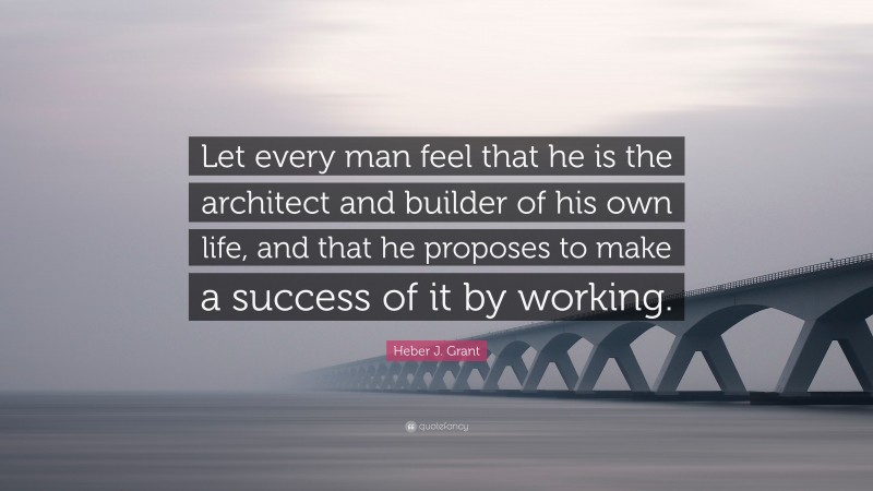 Heber J. Grant Quote: “Let every man feel that he is the architect and builder of his own life, and that he proposes to make a success of it by working.”