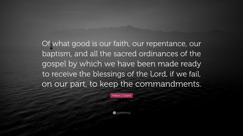Heber J. Grant Quote: “Of what good is our faith, our repentance, our baptism, and all the sacred ordinances of the gospel by which we have been made ready to receive the blessings of the Lord, if we fail, on our part, to keep the commandments.”