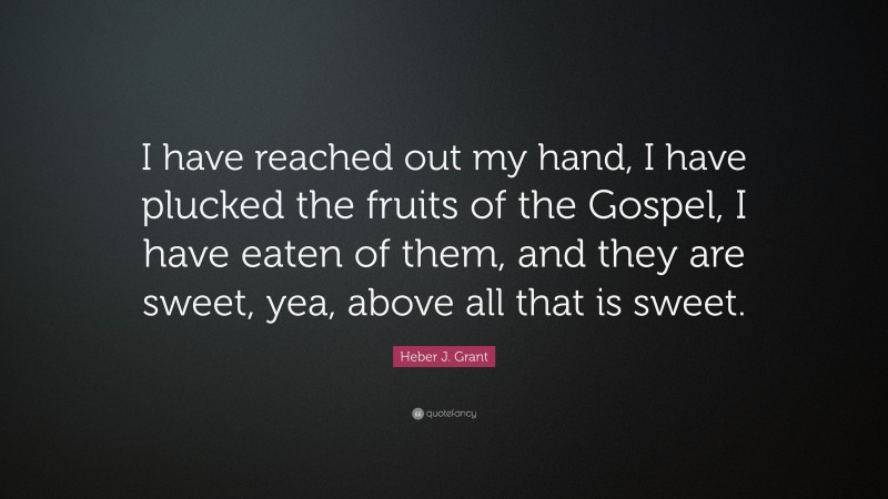 Heber J. Grant Quote: “I have reached out my hand, I have plucked the fruits of the Gospel, I have eaten of them, and they are sweet, yea, above all that is sweet.”