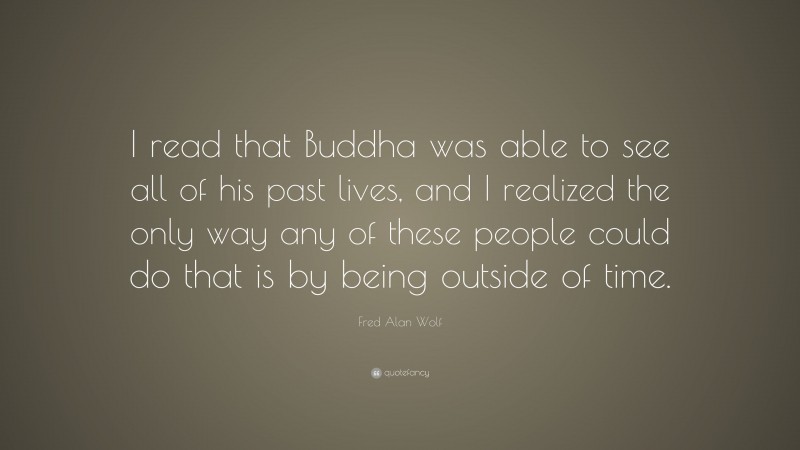 Fred Alan Wolf Quote: “I read that Buddha was able to see all of his past lives, and I realized the only way any of these people could do that is by being outside of time.”