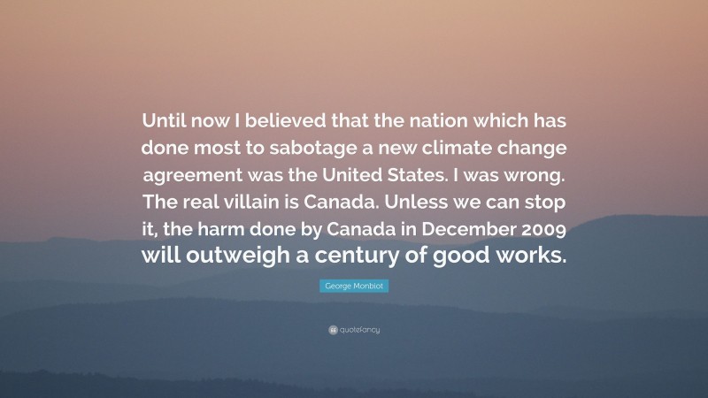 George Monbiot Quote: “Until now I believed that the nation which has done most to sabotage a new climate change agreement was the United States. I was wrong. The real villain is Canada. Unless we can stop it, the harm done by Canada in December 2009 will outweigh a century of good works.”