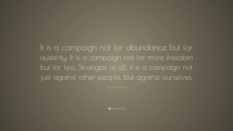 George Monbiot Quote: “It is a campaign not for abundance but for austerity. It is a campaign not for more freedom but for less. Strangest of all, it is a campaign not just against other people, but against ourselves.”