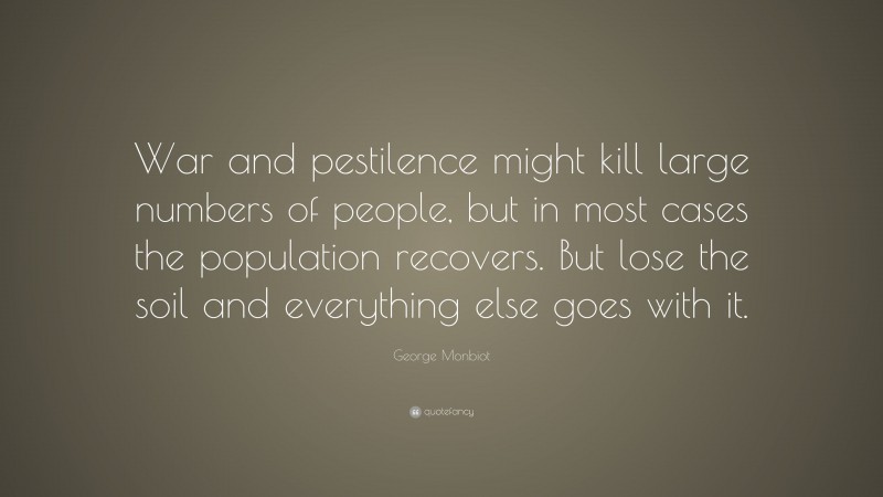 George Monbiot Quote: “War and pestilence might kill large numbers of people, but in most cases the population recovers. But lose the soil and everything else goes with it.”