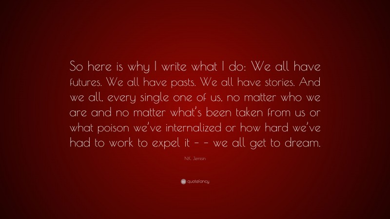 N.K. Jemisin Quote: “So here is why I write what I do: We all have futures. We all have pasts. We all have stories. And we all, every single one of us, no matter who we are and no matter what’s been taken from us or what poison we’ve internalized or how hard we’ve had to work to expel it – – we all get to dream.”