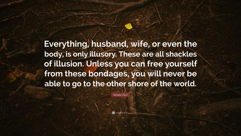Sarada Devi Quote: “Everything, husband, wife, or even the body, is only illusory. These are all shackles of illusion. Unless you can free yourself from these bondages, you will never be able to go to the other shore of the world.”