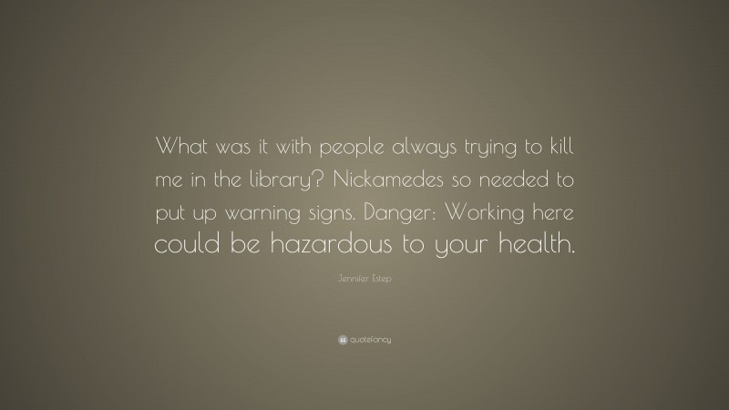 Jennifer Estep Quote: “What was it with people always trying to kill me in the library? Nickamedes so needed to put up warning signs. Danger: Working here could be hazardous to your health.”